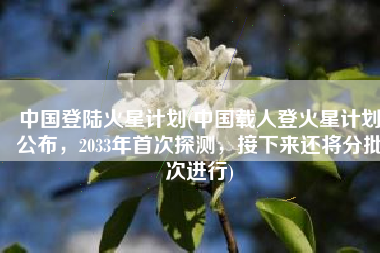 中国登陆火星计划(中国载人登火星计划公布，2033年首次探测，接下来还将分批次进行)