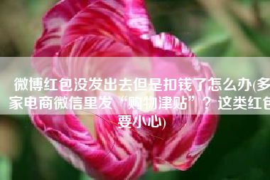 微博红包没发出去但是扣钱了怎么办(多家电商微信里发“购物津贴”？这类红包要小心)