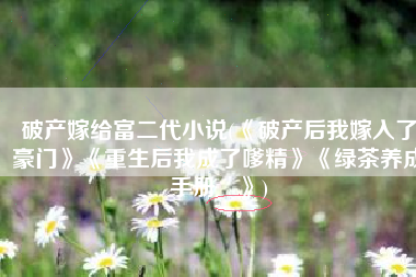 破产嫁给富二代小说(《破产后我嫁入了豪门》《重生后我成了嗲精》《绿茶养成手册 》)