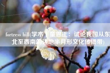 fortress hill(学术丨童恩正：试论我国从东北至西南的边地半月形文化传播带)