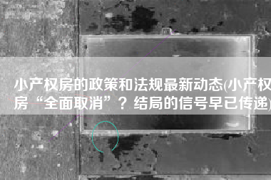 小产权房的政策和法规最新动态(小产权房“全面取消”？结局的信号早已传递)