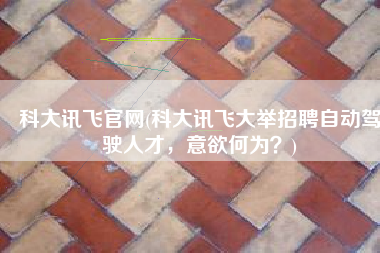 科大讯飞官网(科大讯飞大举招聘自动驾驶人才，意欲何为？)