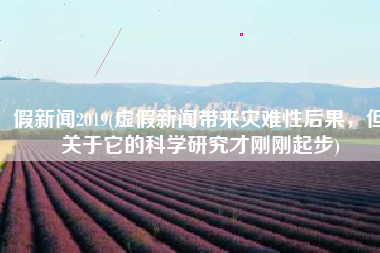 假新闻2019(虚假新闻带来灾难性后果，但关于它的科学研究才刚刚起步)