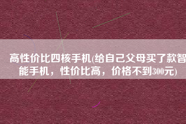 高性价比四核手机(给自己父母买了款智能手机，性价比高，价格不到300元)