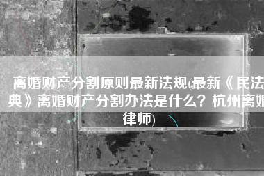 离婚财产分割原则最新法规(最新《民法典》离婚财产分割办法是什么？杭州离婚律师)