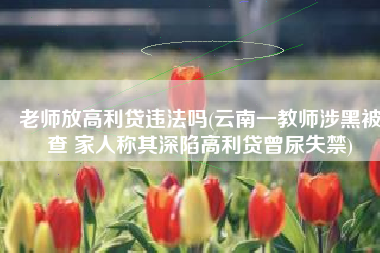 老师放高利贷违法吗(云南一教师涉黑被查 家人称其深陷高利贷曾尿失禁)
