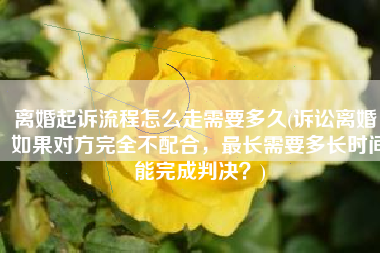 离婚起诉流程怎么走需要多久(诉讼离婚，如果对方完全不配合，最长需要多长时间能完成判决？)