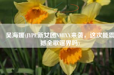 吴海媛(JYPE新女团NMIXX来袭，这次能震撼全歌谣界吗)
