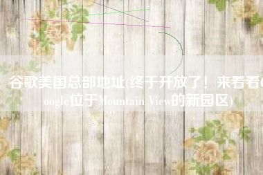 谷歌美国总部地址(终于开放了！来看看Google位于Mountain View的新园区)