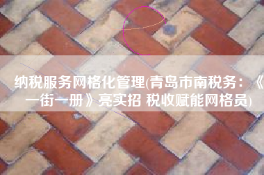 纳税服务网格化管理(青岛市南税务：《一街一册》亮实招 税收赋能网格员)