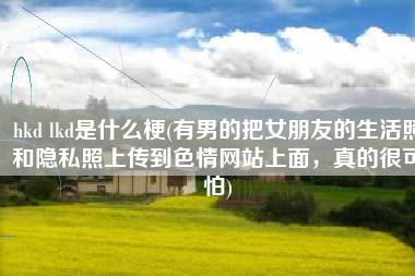 hkd lkd是什么梗(有男的把女朋友的生活照和隐私照上传到色情网站上面，真的很可怕)