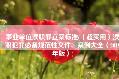 事业单位渎职罪立案标准(（超实用）渎职犯罪必备规范性文件、案例大全（2019年版）)
