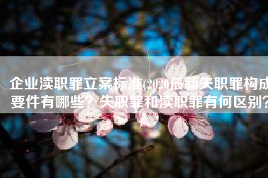 企业渎职罪立案标准(2020最新失职罪构成要件有哪些？失职罪和渎职罪有何区别？)