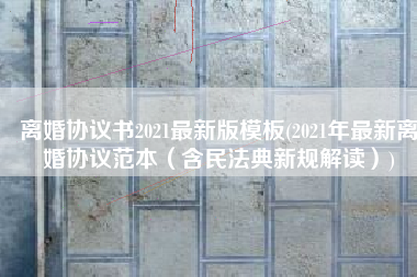 离婚协议书2021最新版模板(2021年最新离婚协议范本（含民法典新规解读）)