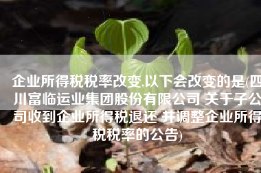 企业所得税税率改变,以下会改变的是(四川富临运业集团股份有限公司 关于子公司收到企业所得税退还 并调整企业所得税税率的公告)