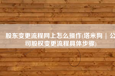 股东变更流程网上怎么操作(塔米狗 | 公司股权变更流程具体步骤)