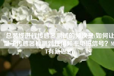 总装线进行传感器测试的频次是(如何让量子传感器检测到任何频率电磁信号？MIT有新思路)
