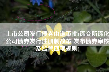上市公司发行债券由谁审批(深交所深化公司债券发行注册制改革 发布债券审核及监管四项规则)