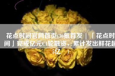 花点时间官网首页(36氪首发 | 「花点时间」完成亿元C1轮融资，累计发出鲜花超5亿⽀)