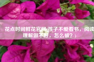 花点时间鲜花官网(孩子不爱看书，阅读理解做不好，怎么破？)