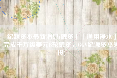 纪源资本最新消息(融资丨「通用净水」完成千万级美元B轮融资，GGV纪源资本领投)