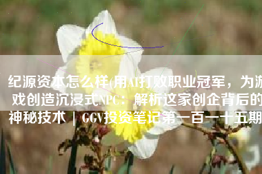纪源资本怎么样(用AI打败职业冠军，为游戏创造沉浸式NPC：解析这家创企背后的神秘技术 | GGV投资笔记第一百一十五期)