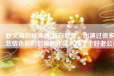 舒义海的扮演者(肤白貌美，出演过很多悲情色彩的影视剧作品，嫁了个好老公)