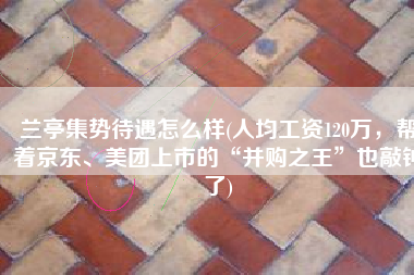 兰亭集势待遇怎么样(人均工资120万，帮着京东、美团上市的“并购之王”也敲钟了)