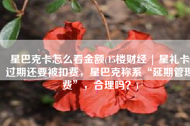 星巴克卡怎么看金额(15楼财经 | 星礼卡过期还要被扣费，星巴克称系“延期管理费”，合理吗？)