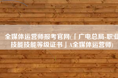 全媒体运营师报考官网(「广电总局-职业技能技能等级证书」A全媒体运营师)