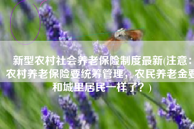 新型农村社会养老保险制度最新(注意：农村养老保险要统筹管理，农民养老金要和城里居民一样了？)