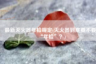 最新灭火器年检规定(灭火器到底要不要“年检”？)