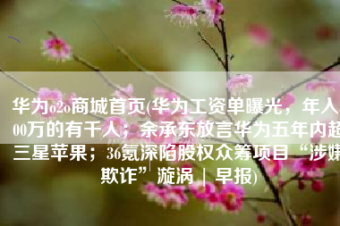 华为o2o商城首页(华为工资单曝光，年入500万的有千人；余承东放言华为五年内超三星苹果；36氪深陷股权众筹项目“涉嫌欺诈”漩涡 | 早报)