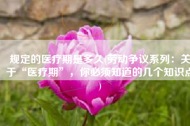 规定的医疗期是多久(劳动争议系列：关于“医疗期”，你必须知道的几个知识点)