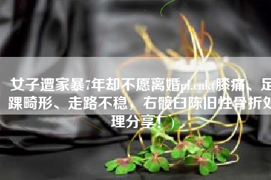 女子遭家暴7年却不愿离婚pl.cnk(膝痛、足踝畸形、走路不稳，右髋臼陈旧性骨折处理分享！)
