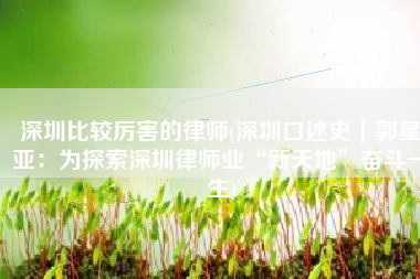 深圳比较厉害的律师(深圳口述史｜郭星亚：为探索深圳律师业“新天地”奋斗一生)