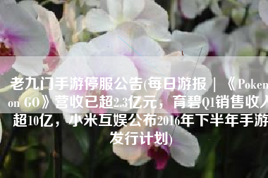 老九门手游停服公告(每日游报 | 《Pokemon GO》营收已超2.3亿元，育碧Q1销售收入超10亿，小米互娱公布2016年下半年手游发行计划)