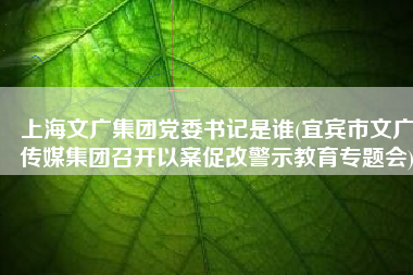 上海文广集团党委书记是谁(宜宾市文广传媒集团召开以案促改警示教育专题会)