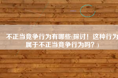 不正当竞争行为有哪些(探讨！这种行为属于不正当竞争行为吗？)