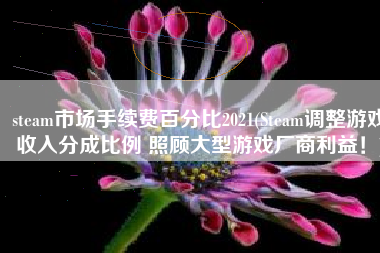 steam市场手续费百分比2021(Steam调整游戏收入分成比例 照顾大型游戏厂商利益！)
