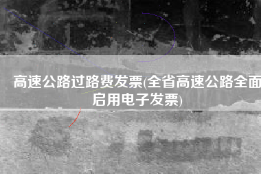 高速公路过路费发票(全省高速公路全面启用电子发票)