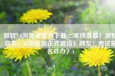 微软7.0浏览器官方下载(27年终落幕！微软宣布：IE浏览器正式退役！网友：考试报名咋办？)