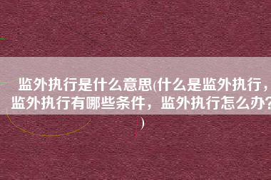 监外执行是什么意思(什么是监外执行，监外执行有哪些条件，监外执行怎么办？)