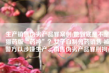 生产销售伪劣产品罪案例(她到底是不是猫药版“药神”？女子自制兽药销售 被警方以涉嫌生产、销售伪劣产品罪刑拘)