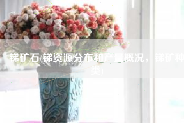 锑矿石(锑资源分布和产量概况，锑矿种类)