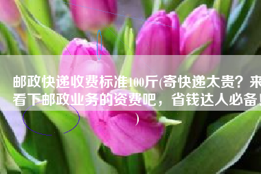 邮政快递收费标准100斤(寄快递太贵？来看下邮政业务的资费吧，省钱达人必备！)