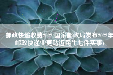 邮政快递收费2022(国家邮政局发布2022年邮政快递业更贴近民生七件实事)