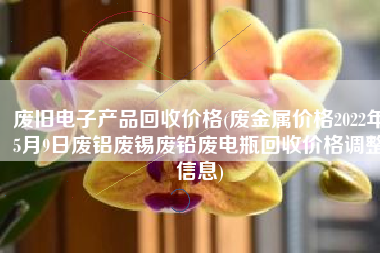 废旧电子产品回收价格(废金属价格2022年5月9日废铝废锡废铅废电瓶回收价格调整信息)