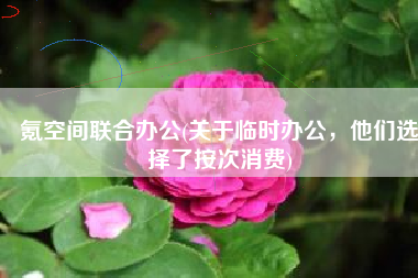 氪空间联合办公(关于临时办公，他们选择了按次消费)