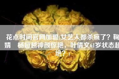 花点时间官网加盟(女艺人都杀疯了？鞠婧祎杨超越神颜惊艳，叶倩文61岁状态超绝？)